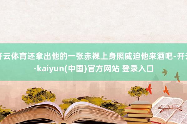 开云体育还拿出他的一张赤裸上身照威迫他来酒吧-开云·kaiyun(中国)官方网站 登录入口