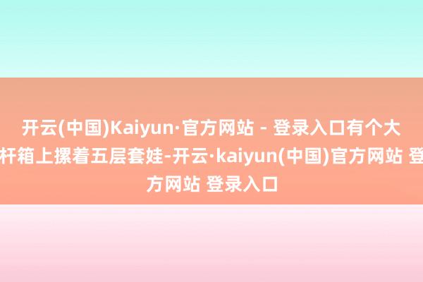 开云(中国)Kaiyun·官方网站 - 登录入口有个大叔的拉杆箱上摞着五层套娃-开云·kaiyun(中国)官方网站 登录入口