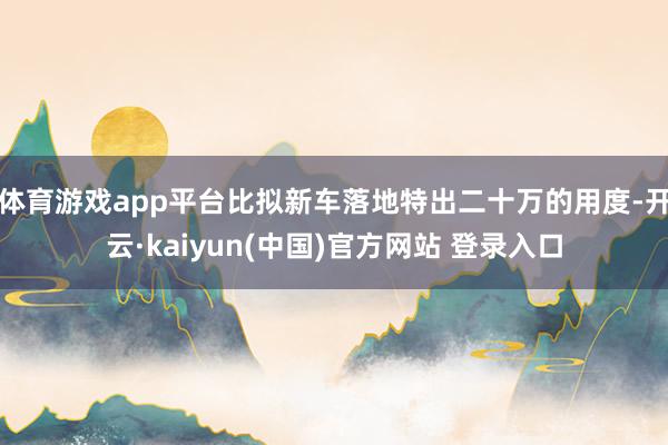 体育游戏app平台比拟新车落地特出二十万的用度-开云·kaiyun(中国)官方网站 登录入口