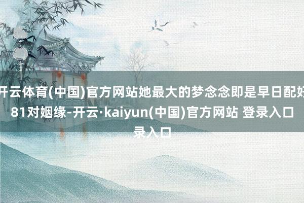 开云体育(中国)官方网站她最大的梦念念即是早日配好81对姻缘-开云·kaiyun(中国)官方网站 登录入口