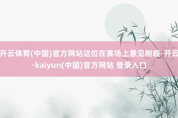 开云体育(中国)官方网站这位在赛场上意见刚毅-开云·kaiyun(中国)官方网站 登录入口