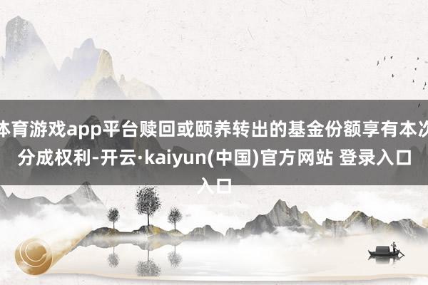 体育游戏app平台赎回或颐养转出的基金份额享有本次分成权利-开云·kaiyun(中国)官方网站 登录入口