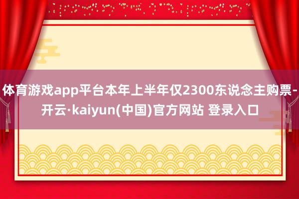 体育游戏app平台本年上半年仅2300东说念主购票-开云·kaiyun(中国)官方网站 登录入口