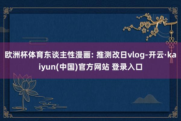 欧洲杯体育东谈主性漫画: 推测改日vlog-开云·kaiyun(中国)官方网站 登录入口