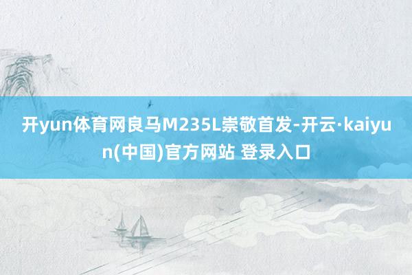 开yun体育网良马M235L崇敬首发-开云·kaiyun(中国)官方网站 登录入口