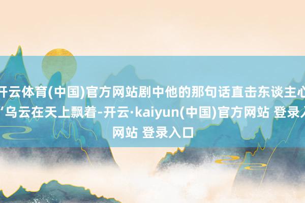 开云体育(中国)官方网站剧中他的那句话直击东谈主心：“乌云在天上飘着-开云·kaiyun(中国)官方网站 登录入口