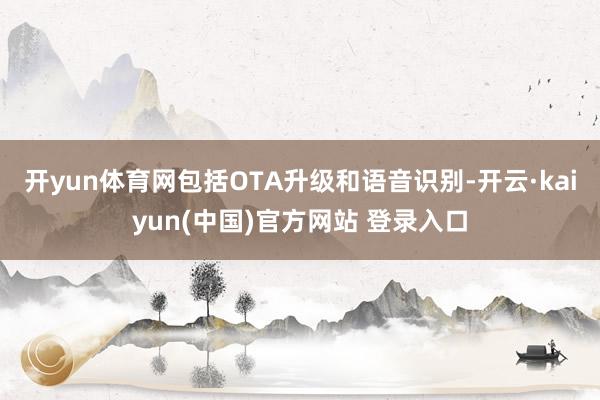 开yun体育网包括OTA升级和语音识别-开云·kaiyun(中国)官方网站 登录入口
