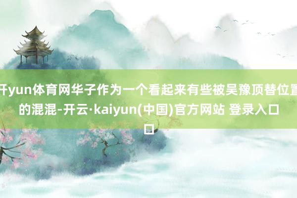 开yun体育网华子作为一个看起来有些被吴豫顶替位置的混混-开云·kaiyun(中国)官方网站 登录入口