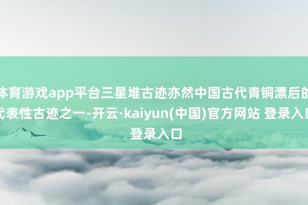 体育游戏app平台三星堆古迹亦然中国古代青铜漂后的代表性古迹之一-开云·kaiyun(中国)官方网站 登录入口
