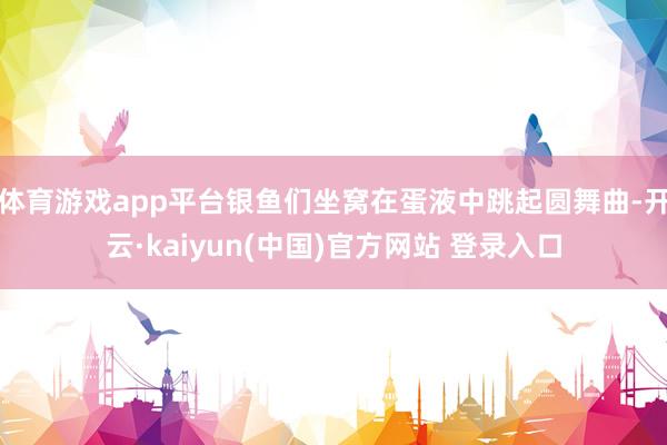 体育游戏app平台银鱼们坐窝在蛋液中跳起圆舞曲-开云·kaiyun(中国)官方网站 登录入口