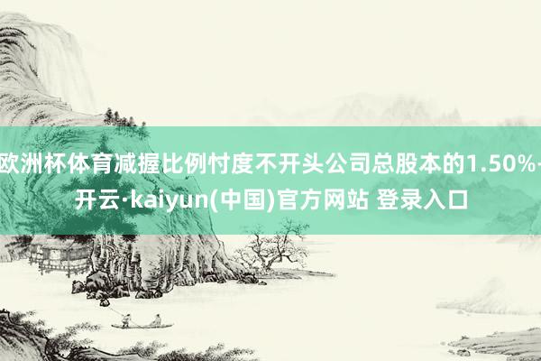 欧洲杯体育减握比例忖度不开头公司总股本的1.50%-开云·kaiyun(中国)官方网站 登录入口