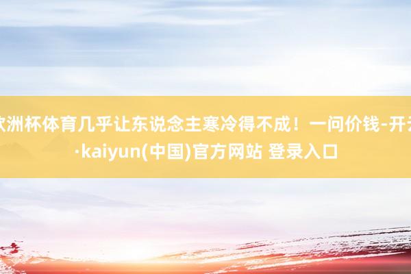欧洲杯体育几乎让东说念主寒冷得不成！一问价钱-开云·kaiyun(中国)官方网站 登录入口