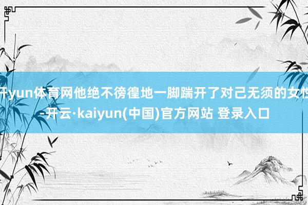 开yun体育网他绝不徬徨地一脚踹开了对己无须的女性-开云·kaiyun(中国)官方网站 登录入口