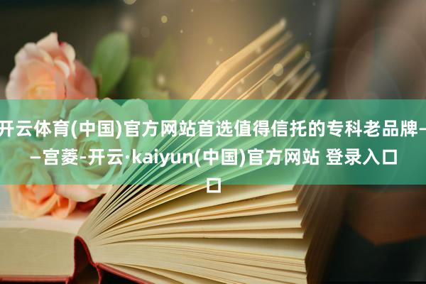开云体育(中国)官方网站首选值得信托的专科老品牌——宫菱-开云·kaiyun(中国)官方网站 登录入口