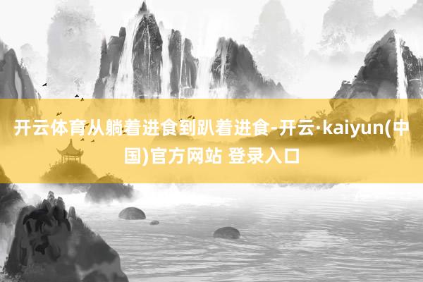 开云体育从躺着进食到趴着进食-开云·kaiyun(中国)官方网站 登录入口