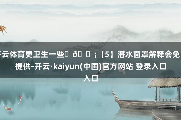 开云体育更卫生一些	💡【5】潜水面罩解释会免费提供-开云·kaiyun(中国)官方网站 登录入口