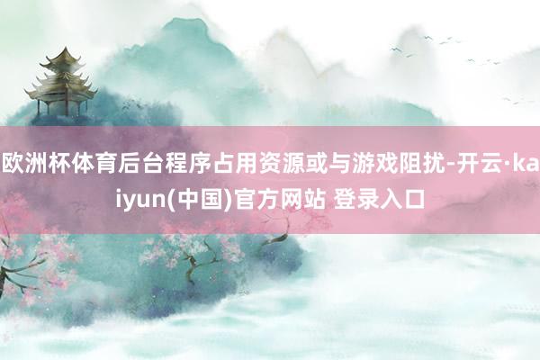 欧洲杯体育后台程序占用资源或与游戏阻扰-开云·kaiyun(中国)官方网站 登录入口