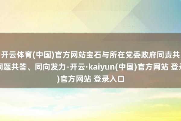 开云体育(中国)官方网站宝石与所在党委政府同责共担、同题共答、同向发力-开云·kaiyun(中国)官方网站 登录入口