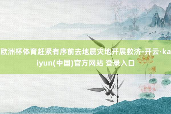 欧洲杯体育赶紧有序前去地震灾地开展救济-开云·kaiyun(中国)官方网站 登录入口