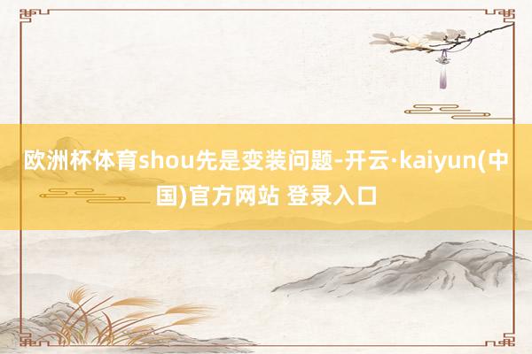 欧洲杯体育shou先是变装问题-开云·kaiyun(中国)官方网站 登录入口