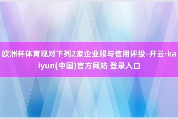 欧洲杯体育现对下列2家企业赐与信用评级-开云·kaiyun(中国)官方网站 登录入口