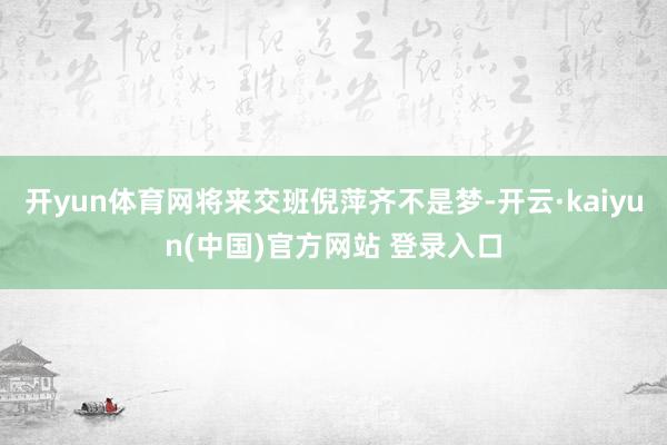 开yun体育网将来交班倪萍齐不是梦-开云·kaiyun(中国)官方网站 登录入口