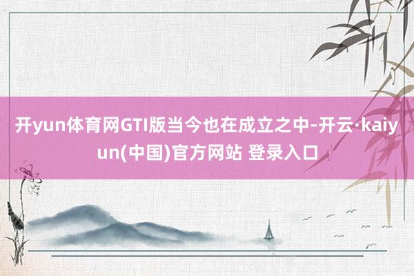 开yun体育网GTI版当今也在成立之中-开云·kaiyun(中国)官方网站 登录入口