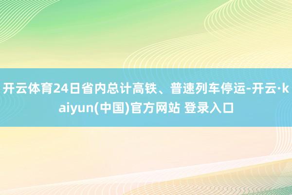 开云体育24日省内总计高铁、普速列车停运-开云·kaiyun(中国)官方网站 登录入口