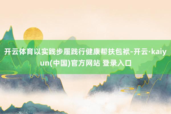 开云体育以实践步履践行健康帮扶包袱-开云·kaiyun(中国)官方网站 登录入口