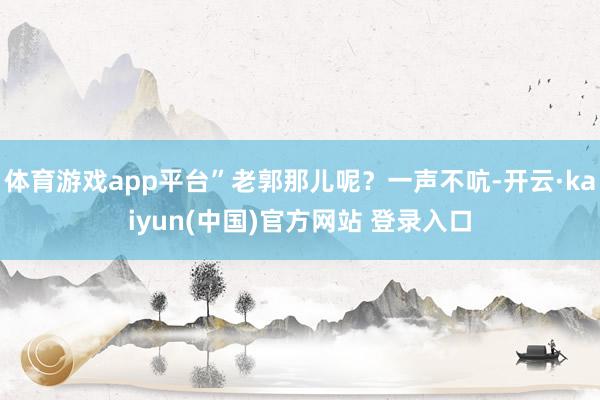 体育游戏app平台”老郭那儿呢？一声不吭-开云·kaiyun(中国)官方网站 登录入口