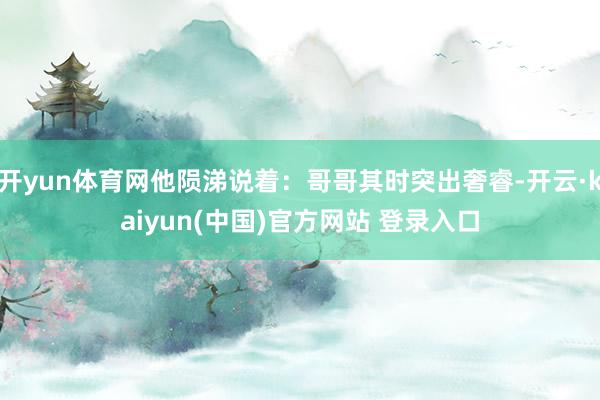 开yun体育网他陨涕说着：哥哥其时突出奢睿-开云·kaiyun(中国)官方网站 登录入口