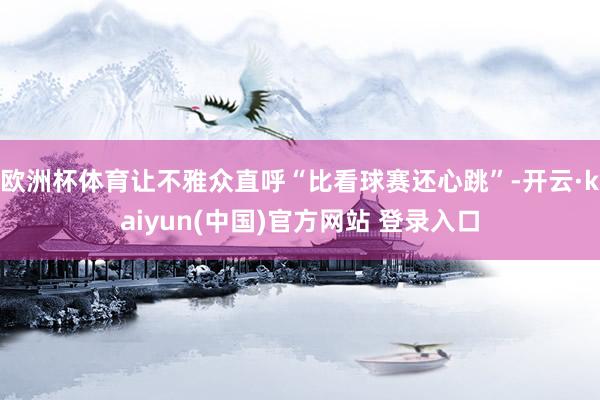 欧洲杯体育让不雅众直呼“比看球赛还心跳”-开云·kaiyun(中国)官方网站 登录入口