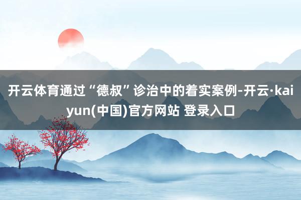 开云体育通过“德叔”诊治中的着实案例-开云·kaiyun(中国)官方网站 登录入口