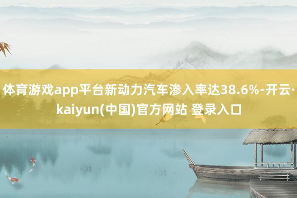 体育游戏app平台新动力汽车渗入率达38.6%-开云·kaiyun(中国)官方网站 登录入口