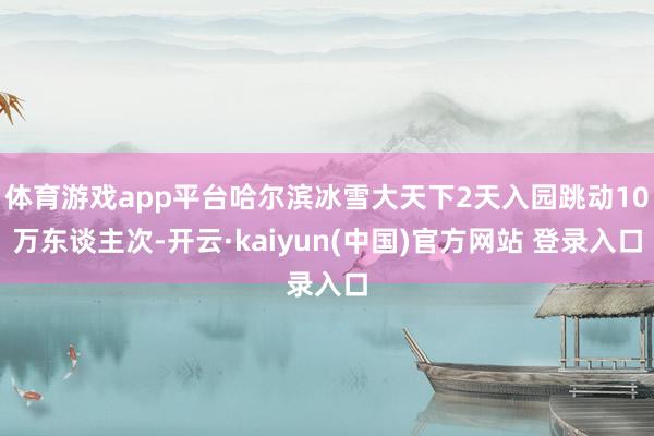 体育游戏app平台哈尔滨冰雪大天下2天入园跳动10万东谈主次-开云·kaiyun(中国)官方网站 登录入口