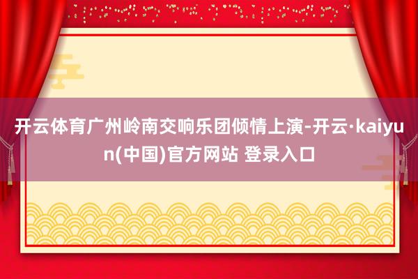 开云体育广州岭南交响乐团倾情上演-开云·kaiyun(中国)官方网站 登录入口
