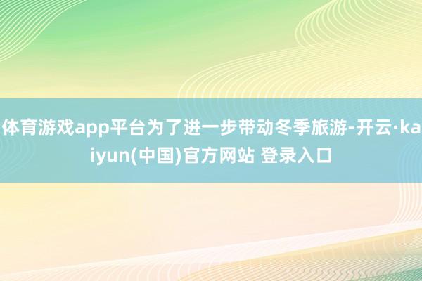 体育游戏app平台为了进一步带动冬季旅游-开云·kaiyun(中国)官方网站 登录入口