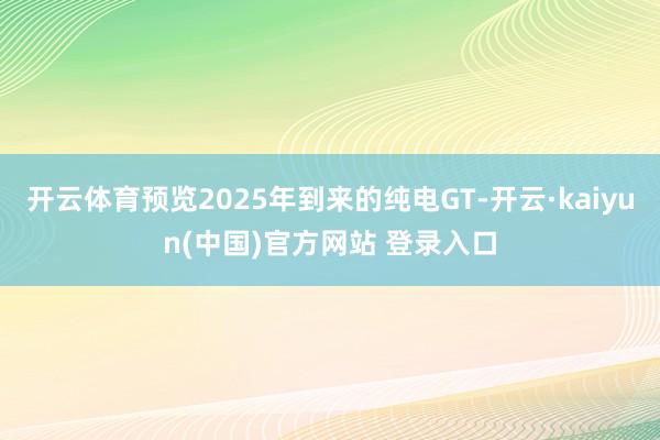 开云体育预览2025年到来的纯电GT-开云·kaiyun(中国)官方网站 登录入口