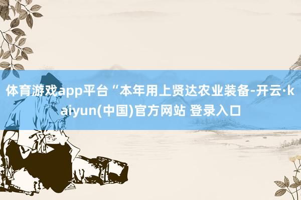 体育游戏app平台　　“本年用上贤达农业装备-开云·kaiyun(中国)官方网站 登录入口