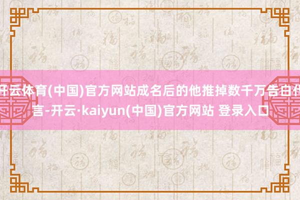 开云体育(中国)官方网站成名后的他推掉数千万告白代言-开云·kaiyun(中国)官方网站 登录入口