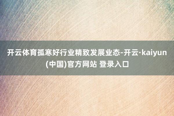 开云体育孤寒好行业精致发展业态-开云·kaiyun(中国)官方网站 登录入口