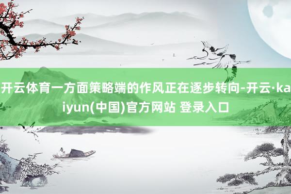 开云体育一方面策略端的作风正在逐步转向-开云·kaiyun(中国)官方网站 登录入口