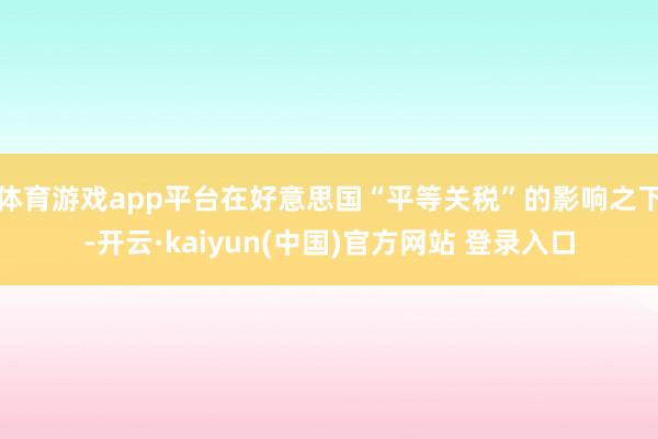 体育游戏app平台在好意思国“平等关税”的影响之下-开云·kaiyun(中国)官方网站 登录入口