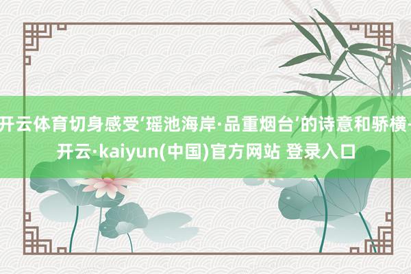 开云体育切身感受‘瑶池海岸·品重烟台’的诗意和骄横-开云·kaiyun(中国)官方网站 登录入口