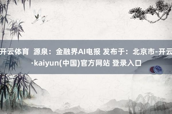 开云体育  源泉：金融界AI电报 发布于：北京市-开云·kaiyun(中国)官方网站 登录入口