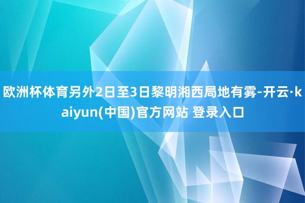 欧洲杯体育另外2日至3日黎明湘西局地有雾-开云·kaiyun(中国)官方网站 登录入口