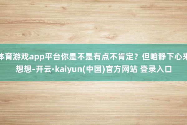 体育游戏app平台你是不是有点不肯定？但咱静下心来想想-开云·kaiyun(中国)官方网站 登录入口