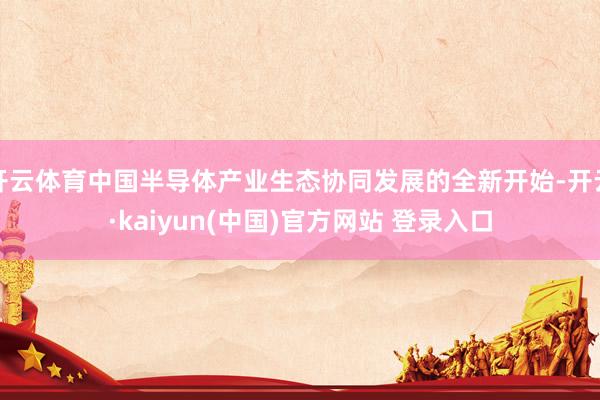 开云体育中国半导体产业生态协同发展的全新开始-开云·kaiyun(中国)官方网站 登录入口