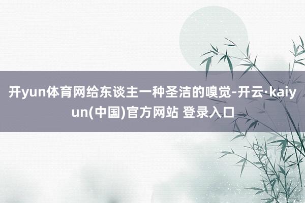 开yun体育网给东谈主一种圣洁的嗅觉-开云·kaiyun(中国)官方网站 登录入口