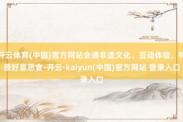 开云体育(中国)官方网站会通非遗文化、互动体验、特质好意思食-开云·kaiyun(中国)官方网站 登录入口